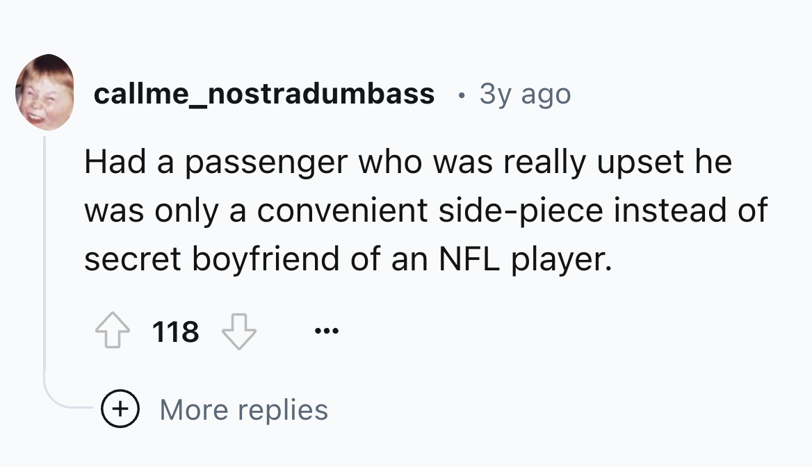 colorfulness - callme_nostradumbass 3y ago Had a passenger who was really upset he was only a convenient sidepiece instead of secret boyfriend of an Nfl player. 118 More replies